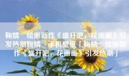 鞠婧祎绘画新作《盛开吧，花画画》引发热潮鞠婧祎手机壁纸「鞠婧祎绘画新作《盛开吧，花画画》引发热潮」