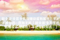 超全面!全套手机直播设备有哪些？手把手教你选~直播手机「超全面!全套手机直播设备有哪些？手把手教你选~」