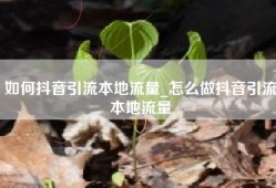 如何抖音引流本地流量_怎么做抖音引流本地流量