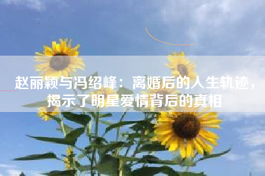 赵丽颖与冯绍峰：离婚后的人生轨迹，揭示了明星爱情背后的真相