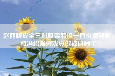 赵丽颖成全三对姐弟恋但一直惨遭劈腿，和冯绍峰假戏真做被群嘲了