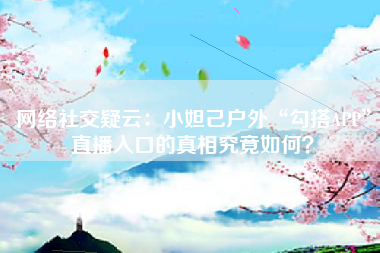 网络社交疑云：小妲己户外“勾搭APP”直播入口的真相究竟如何？