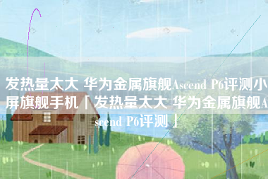 发热量太大 华为金属旗舰Ascend P6评测小屏旗舰手机「发热量太大 华为金属旗舰Ascend P6评测」