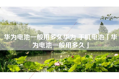 华为电池一般用多久华为 手机电池「华为电池一般用多久」